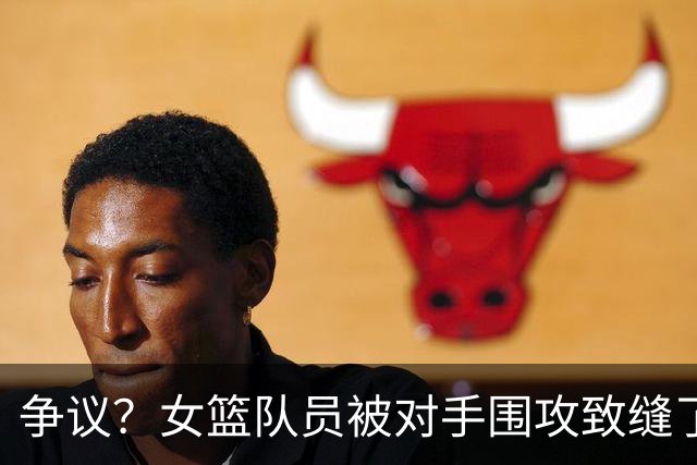 争议？女篮队员被对手围攻致缝了4针 反遭球队罚款1万：未能打不还手