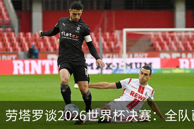 劳塔罗谈2026世界杯决赛：全队已精疲力竭，梅西几乎跑不动