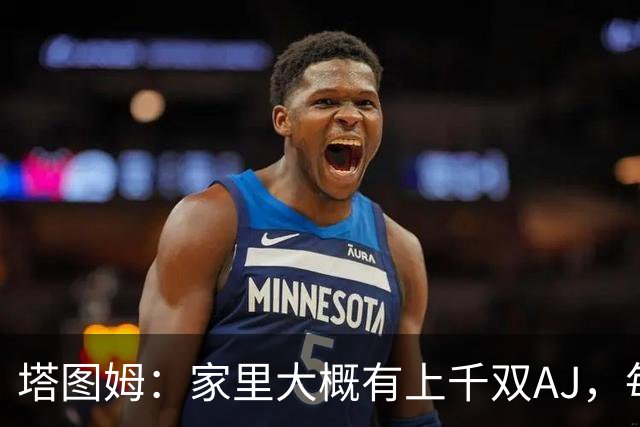 塔图姆：家里大概有上千双AJ，每个月都收到新鞋根本放不下