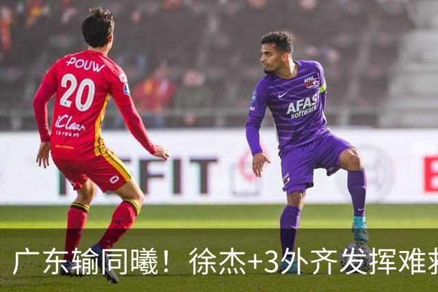 广东输同曦！徐杰+3外齐发挥难救主，防守崩盘，同曦4将主导逆转