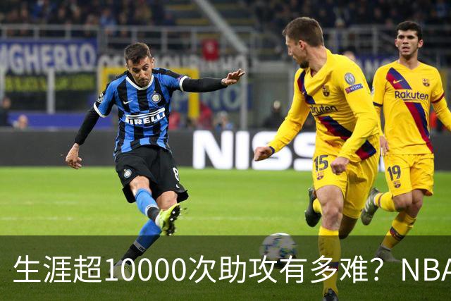 生涯超10000次助攻有多难？NBA仅8人做到，现役2人上榜，榜首独一档