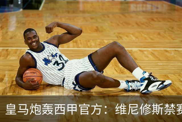 皇马炮轰西甲官方：维尼修斯禁赛是阴谋，穆里尼奥将公开反击
