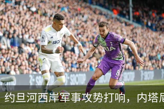 约旦河西岸军事攻势打响，内塔尼亚胡：给巴权力机构一个重大惊喜