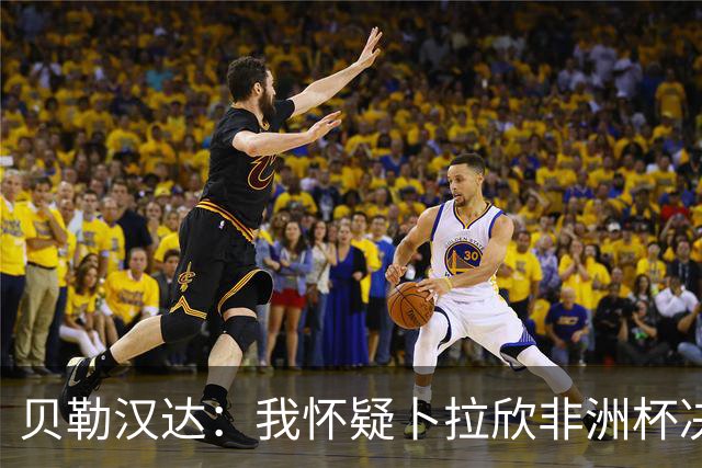 贝勒汉达：我怀疑卜拉欣非洲杯决赛的失点是串通好的